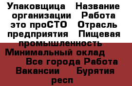 Упаковщица › Название организации ­ Работа-это проСТО › Отрасль предприятия ­ Пищевая промышленность › Минимальный оклад ­ 20 000 - Все города Работа » Вакансии   . Бурятия респ.